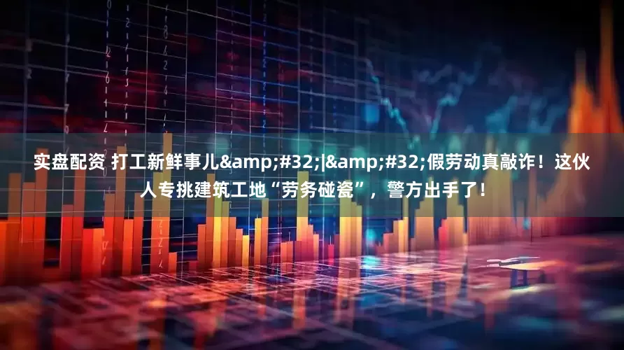 实盘配资 打工新鲜事儿 | 假劳动真敲诈！这伙人专挑建筑工地“劳务碰瓷”，警方出手了！