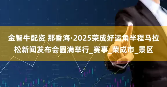 金智牛配资 那香海·2025荣成好运角半程马拉松新闻发布会圆满举行_赛事_荣成市_景区