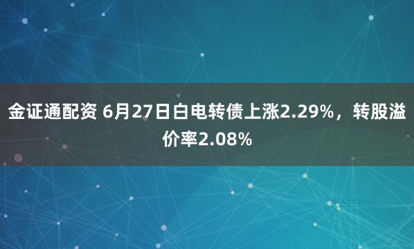 金证通配资 6月27日白电转债上涨2.29%，转股溢价率2.08%