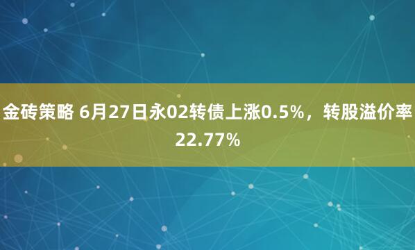 金砖策略 6月27日永02转债上涨0.5%，转股溢价率22.77%