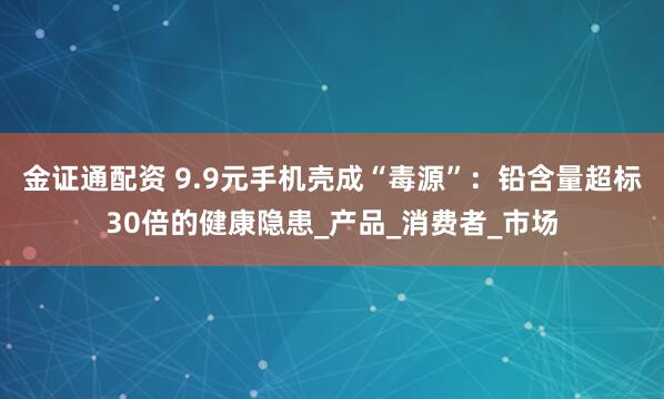 金证通配资 9.9元手机壳成“毒源”：铅含量超标30倍的健康隐患_产品_消费者_市场