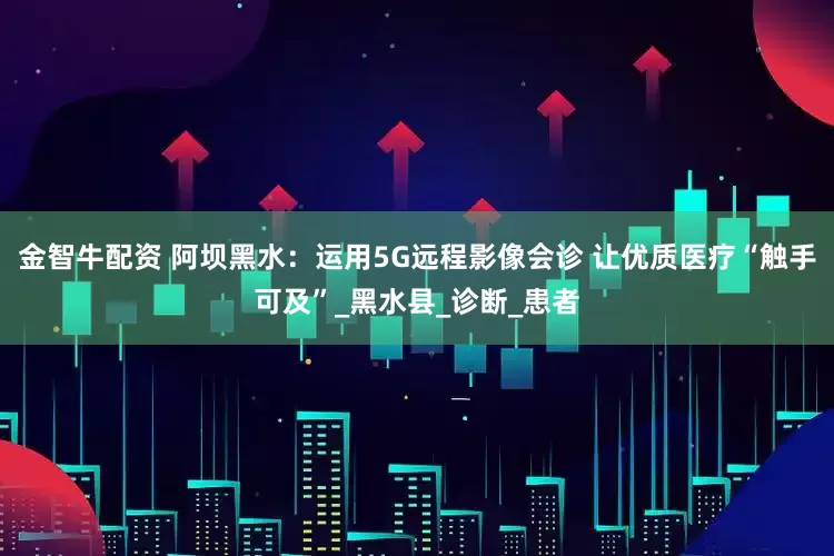 金智牛配资 阿坝黑水：运用5G远程影像会诊 让优质医疗“触手可及”_黑水县_诊断_患者