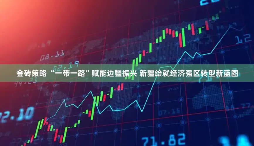 金砖策略 “一带一路”赋能边疆振兴 新疆绘就经济强区转型新蓝图