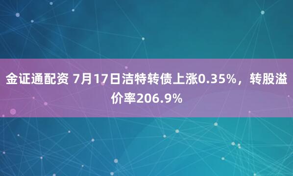 金证通配资 7月17日洁特转债上涨0.35%，转股溢价率206.9%