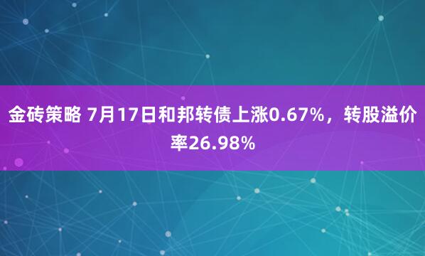 金砖策略 7月17日和邦转债上涨0.67%，转股溢价率26.98%