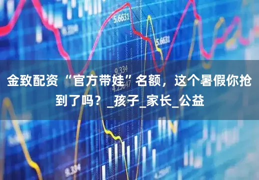 金致配资 “官方带娃”名额，这个暑假你抢到了吗？_孩子_家长_公益